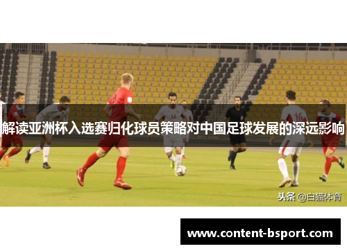 解读亚洲杯入选赛归化球员策略对中国足球发展的深远影响