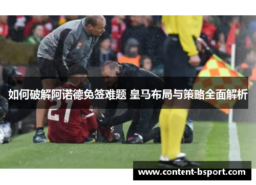 如何破解阿诺德免签难题 皇马布局与策略全面解析