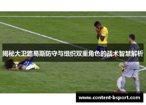 揭秘大卫路易斯防守与组织双重角色的战术智慧解析