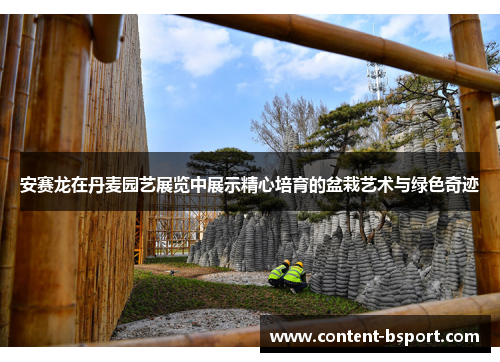 安赛龙在丹麦园艺展览中展示精心培育的盆栽艺术与绿色奇迹 安赛龙在丹麦园艺展览中展示精心培育的盆栽艺术与绿色奇迹